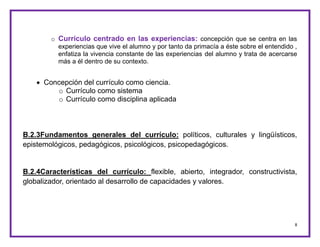 8
o Currículo centrado en las experiencias: concepción que se centra en las
experiencias que vive el alumno y por tanto da primacía a éste sobre el entendido ,
enfatiza la vivencia constante de las experiencias del alumno y trata de acercarse
más a él dentro de su contexto.
 Concepción del currículo como ciencia.
o Currículo como sistema
o Currículo como disciplina aplicada
B.2.3Fundamentos generales del currículo: políticos, culturales y lingüísticos,
epistemológicos, pedagógicos, psicológicos, psicopedagógicos.
B.2.4Características del currículo: flexible, abierto, integrador, constructivista,
globalizador, orientado al desarrollo de capacidades y valores.
 