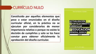 CURRÍCULO NULO
Constituido por aquellos elementos que
pese a estar enunciados en el diseño
curricular oficial, en la práctica no se
ejecutan por considerarlos de menor
importancia relativa o porque no existe la
decisión de cumplirlos y solo se los hace
constar para obtener oficialmente la
aprobación del diseño curricular.
 