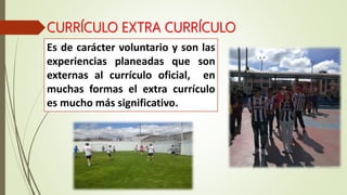 CURRÍCULO EXTRA CURRÍCULO
Es de carácter voluntario y son las
experiencias planeadas que son
externas al currículo oficial, en
muchas formas el extra currículo
es mucho más significativo.
 