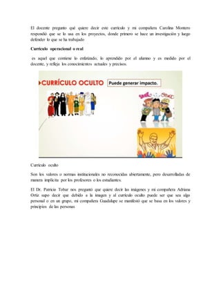 El docente pregunto qué quiere decir este currículo y mi compañera Carolina Montero
respondió que se lo usa en los proyectos, donde primero se hace un investigación y luego
defender lo que se ha trabajado
Currículo operacional o real
es aquel que contiene lo enfatizado, lo aprendido por el alumno y es medido por el
docente, y refleja los conocimientos actuales y precisos.
Currículo oculto
Son los valores o normas institucionales no reconocidas abiertamente, pero desarrolladas de
manera implícita por los profesores o los estudiantes.
El Dr. Patricio Tobar nos preguntó que quiere decir las imágenes y mi compañera Adriana
Ortiz supo decir que debido a la imagen y al currículo oculto puede ser que sea algo
personal o en un grupo, mi compañera Guadalupe se manifestó que se basa en los valores y
principios de las personas
 