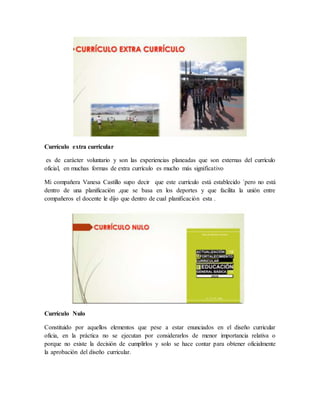 Currículo extra curricular
es de carácter voluntario y son las experiencias planeadas que son externas del currículo
oficial, en muchas formas de extra currículo es mucho más significativo
Mi compañera Vanesa Castillo supo decir que este currículo está establecido ´pero no está
dentro de una planificación ,que se basa en los deportes y que facilita la unión entre
compañeros el docente le dijo que dentro de cual planificación esta .
Currículo Nulo
Constituido por aquellos elementos que pese a estar enunciados en el diseño curricular
oficia, en la práctica no se ejecutan por considerarlos de menor importancia relativa o
porque no existe la decisión de cumplirlos y solo se hace contar para obtener oficialmente
la aprobación del diseño curricular.
 