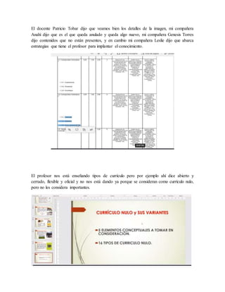 El docente Patricio Tobar dijo que veamos bien los detalles de la imagen, mi compañera
Anahí dijo que es el que queda anulado y queda algo nuevo, mi compañera Genesis Torres
dijo contenidos que no están presentes, y en cambio mi compañera Leslie dijo que abarca
estrategias que tiene el profesor para implantar el conocimiento.
El profesor nos está enseñando tipos de currículo pero por ejemplo ahí dice abierto y
cerrado, flexible y oficial y no nos está dando ya porque se consideran como currículo nulo,
pero no les considera importantes.
 
