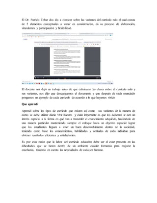 El Dr. Patricio Tobar dos dio a conocer sobre las variantes del currículo nulo el cual consta
de 5 elementos conceptuales a tomar en consideración, en su proceso de elaboración,
vinculantes y participación y flexibilidad.
El docente nos dejó un trabajo antes de que culminaran las clases sobre el currículo nulo y
sus variantes, nos dijo que descarguemos el documento y que después de cada enunciado
pongamos un ejemplo de cada currículo de acuerdo a lo que hayamos vivido
Que aprendí
Aprendí sobre los tipos de currículo que existen así como sus variantes de la manera de
cómo se debe utilizar diario vivir nuestro y cuán importante es que los docentes le den un
interés especial a la forma en que van a transmitir el conocimiento adquirido, haciéndolo de
una manera particular manteniendo siempre el enfoque hacia un objetivo especial: lograr
que los estudiantes lleguen a tener un buen desenvolvimiento dentro de la sociedad,
teniendo como base los conocimientos, habilidades y actitudes de cada individuo para
obtener resultados eficientes y satisfactorios.
Es por esta razón que la labor del currículo educativo debe ser el estar presente en las
dificultades que se tienen dentro de un ambiente escolar formativo para mejorar la
enseñanza, teniendo en cuenta las necesidades de cada ser humano.
 