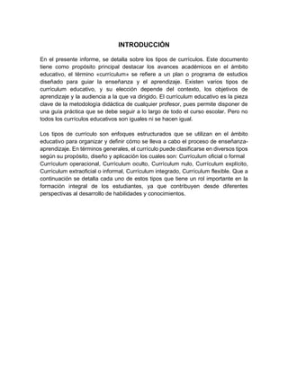 INTRODUCCIÓN
En el presente informe, se detalla sobre los tipos de currículos. Este documento
tiene como propósito principal destacar los avances académicos en el ámbito
educativo, el término «currículum» se refiere a un plan o programa de estudios
diseñado para guiar la enseñanza y el aprendizaje. Existen varios tipos de
currículum educativo, y su elección depende del contexto, los objetivos de
aprendizaje y la audiencia a la que va dirigido. El currículum educativo es la pieza
clave de la metodología didáctica de cualquier profesor, pues permite disponer de
una guía práctica que se debe seguir a lo largo de todo el curso escolar. Pero no
todos los currículos educativos son iguales ni se hacen igual.
Los tipos de currículo son enfoques estructurados que se utilizan en el ámbito
educativo para organizar y definir cómo se lleva a cabo el proceso de enseñanza-
aprendizaje. En términos generales, el currículo puede clasificarse en diversos tipos
según su propósito, diseño y aplicación los cuales son: Currículum oficial o formal
Currículum operacional, Currículum oculto, Currículum nulo, Currículum explícito,
Currículum extraoficial o informal, Currículum integrado, Currículum flexible. Que a
continuación se detalla cada uno de estos tipos que tiene un rol importante en la
formación integral de los estudiantes, ya que contribuyen desde diferentes
perspectivas al desarrollo de habilidades y conocimientos.
 
