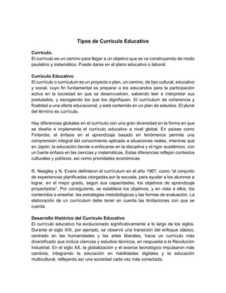 Tipos de Currículo Educativo
Currículo.
El currículo es un camino para llegar a un objetivo que se va construyendo de modo
paulatino y sistemático. Puede darse en el plano educativo o laboral.
Currículo Educativo
El currículo o currículum es un proyecto o plan, un camino, de tipo cultural, educativo
y social, cuyo fin fundamental es preparar a los educandos para la participación
activa en la sociedad en que se desenvuelven, sabiendo leer e interpretar sus
postulados, y escogiendo los que los dignifiquen. El currículum da coherencia y
finalidad a una oferta educacional, y está contenido en un plan de estudios. El plural
del término es currícula.
Hay diferencias globales en el currículo con una gran diversidad en la forma en que
se diseña e implementa el currículo educativo a nivel global. En países como
Finlandia, el énfasis en el aprendizaje basado en fenómenos permite una
comprensión integral del conocimiento aplicado a situaciones reales, mientras que
en Japón, la educación tiende a enfocarse en la disciplina y el rigor académico, con
un fuerte énfasis en las ciencias y matemáticas. Estas diferencias reflejan contextos
culturales y políticos, así como prioridades económicas.
R. Neagley y N. Evans definieron el currículum en el año 1967, como “el conjunto
de experiencias planificadas otorgadas por la escuela, para ayudar a los alumnos a
lograr, en el mejor grado, según sus capacidades, los objetivos de aprendizaje
proyectados”. Por consiguiente, se establece los objetivos, y en vista a ellos, los
contenidos a enseñar, las estrategias metodológicas y las formas de evaluación. La
elaboración de un currículum debe tener en cuenta las limitaciones con que se
cuenta.
Desarrollo Histórico del Currículo Educativo
El currículo educativo ha evolucionado significativamente a lo largo de los siglos.
Durante el siglo XIX, por ejemplo, se observó una transición del enfoque clásico,
centrado en las humanidades y las artes liberales, hacia un currículo más
diversificado que incluía ciencias y estudios técnicos, en respuesta a la Revolución
Industrial. En el siglo XX, la globalización y el avance tecnológico impulsaron más
cambios, integrando la educación en habilidades digitales y la educación
multicultural, reflejando así una sociedad cada vez más conectada.
 