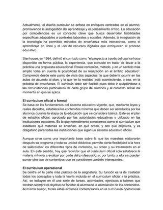 Actualmente, el diseño curricular se enfoca en enfoques centrados en el alumno,
promoviendo la autogestión del aprendizaje y el pensamiento crítico. La educación
por competencias es un concepto clave que busca desarrollar habilidades
específicas adaptables a contextos laborales y sociales. Además, la integración de
la tecnología ha permitido métodos de enseñanza más interactivos, como el
aprendizaje en línea y el uso de recursos digitales que enriquecen el proceso
educativo.
Stenhouse, en 1984, definió el currículo como “el proyecto a través del cual se hace
disponible en forma pública, la experiencia, que consiste en tratar de llevar a la
práctica una propuesta educacional. Posee contenido, método, y en un sentido más
amplio toma en cuenta la posibilidad de su realización en el ámbito educativo”.
Comprende desde este punto de vista dos aspectos: lo que debería ocurrir en las
aulas de acuerdo al plan, y lo que en la realidad está aconteciendo, o sea, en la
práctica de enseñanza. El currículo debe ser flexible pues debe ir adaptándose a
las circunstancias particulares de cada grupo de alumnos y al contexto social del
momento en que se aplica.
El currículum oficial o formal
Se basa en los fundamentos del sistema educativo vigente, que, mediante leyes y
reales decretos, establece los contenidos mínimos que deben ser asimilados por los
alumnos durante la etapa de la educación que se considera básica. Este es el plan
de estudios oficial, aprobado por las autoridades educativas y utilizado en las
instituciones escolares. Es lo que normalmente conocemos como el currículum que
establece qué materias se enseñan, en qué orden, y con qué objetivos, y es
obligatorio para todas las instituciones que sigan un sistema educativo oficial.
Aunque sirve como una importante base sobre la que los maestros elaborarán
después su programa y toda su unidad didáctica, permite cierta flexibilidad a la hora
de seleccionar los diferentes tipos de contenido, su orden y su tratamiento en el
aula. En este sentido, hay que recordar que el currículum oficial solo establece la
materia mínima a evaluar por parte del profesorado, y, por tanto, a ella se pueden
sumar otro tipo de contenidos que se consideren también interesantes.
El currículum operacional
Se centra en la parte más práctica de la asignatura. Su función es la de trasladar
todos los conceptos y toda la teoría incluida en el currículum oficial a la práctica.
Así, se incluyen en él una serie de tareas, actividades, ejercicios o talleres que
tendrán siempre el objetivo de facilitar al alumnado la asimilación de los contenidos.
Al mismo tiempo, todas estas acciones contempladas en el currículum operacional
 