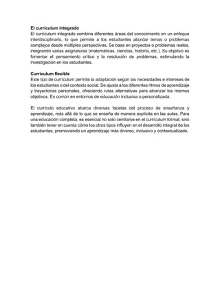 El currículum integrado
El currículum integrado combina diferentes áreas del conocimiento en un enfoque
interdisciplinario, lo que permite a los estudiantes abordar temas o problemas
complejos desde múltiples perspectivas. Se basa en proyectos o problemas reales,
integrando varias asignaturas (matemáticas, ciencias, historia, etc.). Su objetivo es
fomentar el pensamiento crítico y la resolución de problemas, estimulando la
investigación en los estudiantes.
Currículum flexible
Este tipo de currículum permite la adaptación según las necesidades e intereses de
los estudiantes o del contexto social. Se ajusta a los diferentes ritmos de aprendizaje
y trayectorias personales, ofreciendo rutas alternativas para alcanzar los mismos
objetivos. Es común en entornos de educación inclusiva o personalizada.
El currículo educativo abarca diversas facetas del proceso de enseñanza y
aprendizaje, más allá de lo que se enseña de manera explícita en las aulas. Para
una educación completa, es esencial no solo centrarse en el currículum formal, sino
también tener en cuenta cómo los otros tipos influyen en el desarrollo integral de los
estudiantes, promoviendo un aprendizaje más diverso, inclusivo y contextualizado.
 