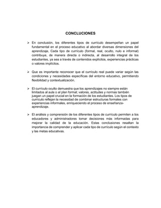 CONCLUCIONES
➢ En conclusión, los diferentes tipos de currículo desempeñan un papel
fundamental en el proceso educativo al abordar diversas dimensiones del
aprendizaje, Cada tipo de currículo (formal, real, oculto, nulo e informal)
contribuye, de manera directa o indirecta, al desarrollo integral de los
estudiantes, ya sea a través de contenidos explícitos, experiencias prácticas
o valores implícitos.
➢ Que es importante reconocer que el currículo real puede variar según las
condiciones y necesidades específicas del entorno educativo, permitiendo
flexibilidad y contextualización.
➢ El currículo oculto demuestra que los aprendizajes no siempre están
limitados al aula o al plan formal; valores, actitudes y normas también
juegan un papel crucial en la formación de los estudiantes. Los tipos de
currículo reflejan la necesidad de combinar estructuras formales con
experiencias informales, enriqueciendo el proceso de enseñanza-
aprendizaje.
➢ El análisis y comprensión de los diferentes tipos de currículo permiten a los
educadores y administradores tomar decisiones más informadas para
mejorar la calidad de la educación. Estas conclusiones resaltan la
importancia de comprender y aplicar cada tipo de currículo según el contexto
y las metas educativas.
 