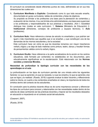 Universidad Mariano Gálvez © Prohibida la reproducción total o parcial de esta obra, por cualquier medio, sin autorización
escrita del editor.
El currículum es considerado desde diferentes puntos de vista, definiéndolo así en sus tres
dimensiones las cuales son:
1. Currículum Manifiesto o Explicito: Considerado como lo que toda escuela enseña,
documentado en guías curriculares, tablas de contenidos y listas de objetivos.
Su propósito es brindar a los profesores una base para la planeación de contenidos y
evaluación de los mismos. A su vez brinda a los administradores una base para supervisar
a los profesores y responsabilizarlos de sus prácticas y resultados. Jhon I. Gooddlad
distingue tres niveles en este currículum: 1. Sistema (Ministerio de Educación) 2.
Institucional (Directores, consejos de profesores y equipos técnicos), 3. Aula
(profesores).
2. Currículum Nulo: Hace referencia a temas de estudio no enseñados y que podrían ser
igual o más importantes que aquellos que si se enseñan, y que constituyen una de las
demandas de los mismos estudiantes y de la sociedad.
Este currículum hace ver cómo es que los docentes tomamos con mayor importancia
verbal y lógico y se deja de lado materias como pintura, teatro, danza y resultan formas
de pensamientos validos como lo verbal y lógico.
3. Currículum Oculto: Hace referencia a la parte socializadora de la acción en los centros
educativos, está formado por contenidos no establecidos en los documentos, pero
educativamente significativas en la escolarización. Está relacionado con las Normas
sociales y creencias Morales.
Necesidad de profundizar la tipología curricular con las necesidades de los
aprendizajes en el aula
La profundización en los tipos de currículum permite dar una mirada entre los siguientes
factores: Lo que se aprende y lo que se necesita, Lo que se enseña y lo que se aprende y lao
que se logra y la realidad. (Rueda, 2018) Logrando evaluar la labor docente y reflexionando
sobre la misma, en cuanto a los contenidos enseñados en clase y la importancia de todos los
ámbitos dentro del contexto de los estudiantes.
En conclusión para la práctica docente eficaz es de suma importancia conocer y diferenciar
los tipos de currículum para conocer y relacionarlos con las necesidades reales dentro de los
salones de clase cambiando así las prácticas docentes y mejorar así los resultados deseados
en educación e impactando en el contexto social del estudiante.
(Casaraní, 2007),
(Rueda, 2018)
 