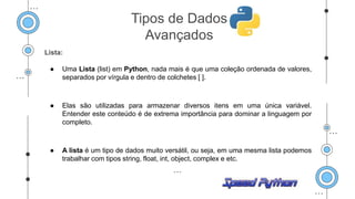 Lista:
● Uma Lista (list) em Python, nada mais é que uma coleção ordenada de valores,
separados por vírgula e dentro de colchetes [ ].
● Elas são utilizadas para armazenar diversos itens em uma única variável.
Entender este conteúdo é de extrema importância para dominar a linguagem por
completo.
● A lista é um tipo de dados muito versátil, ou seja, em uma mesma lista podemos
trabalhar com tipos string, float, int, object, complex e etc.
Tipos de Dados
Avançados
 