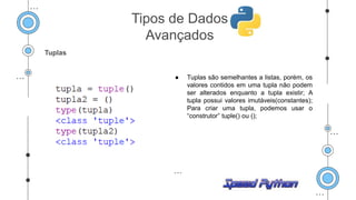 Tuplas
● Tuplas são semelhantes a listas, porém, os
valores contidos em uma tupla não podem
ser alterados enquanto a tupla existir; A
tupla possui valores imutáveis(constantes);
Para criar uma tupla, podemos usar o
“construtor” tuple() ou ();
Tipos de Dados
Avançados
 