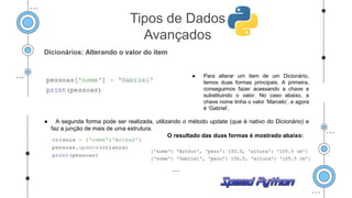 Dicionários: Alterando o valor do item
● Para alterar um item de um Dicionário,
temos duas formas principais. A primeira,
conseguimos fazer acessando a chave e
substituindo o valor. No caso abaixo, a
chave nome tinha o valor ‘Marcelo’, e agora
é ‘Gabriel’.
● A segunda forma pode ser realizada, utilizando o método update (que é nativo do Dicionário) e
faz a junção de mais de uma estrutura.
O resultado das duas formas é mostrado abaixo:
Tipos de Dados
Avançados
 