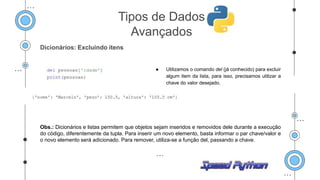 Dicionários: Excluindo itens
● Utilizamos o comando del (já conhecido) para excluir
algum item da lista, para isso, precisamos utilizar a
chave do valor desejado.
Obs.: Dicionários e listas permitem que objetos sejam inseridos e removidos dele durante a execução
do código, diferentemente da tupla. Para inserir um novo elemento, basta informar o par chave/valor e
o novo elemento será adicionado. Para remover, utiliza-se a função del, passando a chave.
Tipos de Dados
Avançados
 
