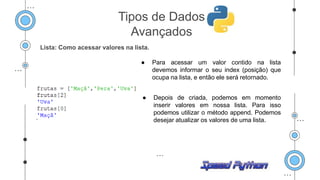 Lista: Como acessar valores na lista.
● Para acessar um valor contido na lista
devemos informar o seu index (posição) que
ocupa na lista, e então ele será retornado.
● Depois de criada, podemos em momento
inserir valores em nossa lista. Para isso
podemos utilizar o método append. Podemos
desejar atualizar os valores de uma lista.
Tipos de Dados
Avançados
 