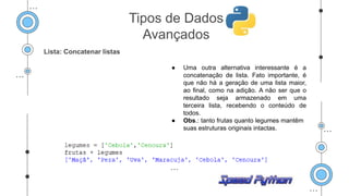 Lista: Concatenar listas
● Uma outra alternativa interessante é a
concatenação de lista. Fato importante, é
que não há a geração de uma lista maior,
ao final, como na adição. A não ser que o
resultado seja armazenado em uma
terceira lista, recebendo o conteúdo de
todos.
● Obs.: tanto frutas quanto legumes mantêm
suas estruturas originais intactas.
Tipos de Dados
Avançados
 