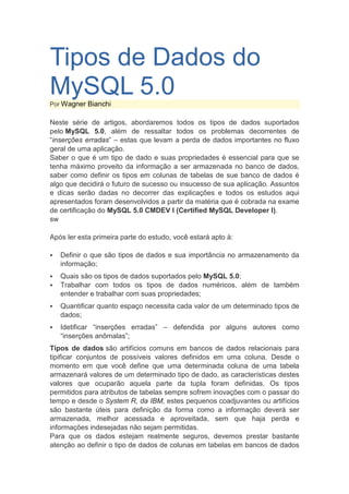 Tipos de Dados do
MySQL 5.0
Por Wagner Bianchi

Neste série de artigos, abordaremos todos os tipos de dados suportados
pelo MySQL 5.0, além de ressaltar todos os problemas decorrentes de
“inserções erradas” – estas que levam a perda de dados importantes no fluxo
geral de uma aplicação.
Saber o que é um tipo de dado e suas propriedades é essencial para que se
tenha máximo proveito da informação a ser armazenada no banco de dados,
saber como definir os tipos em colunas de tabelas de sue banco de dados é
algo que decidirá o futuro de sucesso ou insucesso de sua aplicação. Assuntos
e dicas serão dadas no decorrer das explicações e todos os estudos aqui
apresentados foram desenvolvidos a partir da matéria que é cobrada na exame
de certificação do MySQL 5.0 CMDEV I (Certified MySQL Developer I).
sw

Após ler esta primeira parte do estudo, você estará apto à:

   Definir o que são tipos de dados e sua importância no armazenamento da
    informação;
   Quais são os tipos de dados suportados pelo MySQL 5.0;
   Trabalhar com todos os tipos de dados numéricos, além de também
    entender e trabalhar com suas propriedades;
   Quantificar quanto espaço necessita cada valor de um determinado tipos de
    dados;
   Idetificar “inserções erradas” – defendida por alguns autores como
    “inserções anômalas”;
Tipos de dados são artifícios comuns em bancos de dados relacionais para
tipificar conjuntos de possíveis valores definidos em uma coluna. Desde o
momento em que você define que uma determinada coluna de uma tabela
armazenará valores de um determinado tipo de dado, as características destes
valores que ocuparão aquela parte da tupla foram definidas. Os tipos
permitidos para atributos de tabelas sempre sofrem inovações com o passar do
tempo e desde o System R, da IBM, estes pequenos coadjuvantes ou artifícios
são bastante úteis para definição da forma como a informação deverá ser
armazenada, melhor acessada e aproveitada, sem que haja perda e
informações indesejadas não sejam permitidas.
Para que os dados estejam realmente seguros, devemos prestar bastante
atenção ao definir o tipo de dados de colunas em tabelas em bancos de dados
 