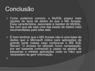 Conclusão
 Como podemos concluir, o MySQL possui mais
opções de tipos de dados do que o MS Access.
Essa característica, associada à rapidez do MySQL,
faz com que ele seja uma das bases de dados mais
recomendadas para sites web.
 É bom lembrar que o MS Access não é uma base de
dados que a Microsoft indica para aplicações de
grande porte (nesse caso compra-se o MS SQL
Server). O Access foi utilizado como comparação,
por ser bastante conhecido e usado na gestão de
pequenas e médias aplicações (web ou não) que
necessitem de gerir informação.

 