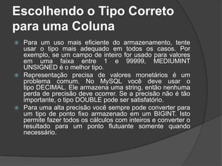 Escolhendo o Tipo Correto
para uma Coluna
 Para um uso mais eficiente do armazenamento, tente
usar o tipo mais adequado em todos os casos. Por
exemplo, se um campo de inteiro for usado para valores
em uma faixa entre 1 e 99999, MEDIUMINT
UNSIGNED é o melhor tipo.
 Representação precisa de valores monetários é um
problema comum. No MySQL você deve usar o
tipo DECIMAL. Ele armazena uma string, então nenhuma
perda de precisão deve ocorrer. Se a precisão não é tão
importante, o tipo DOUBLE pode ser satisfatório.
 Para uma alta precisão você sempre pode converter para
um tipo de ponto fixo armazenado em um BIGINT. Isto
permite fazer todos os cálculos com inteiros e converter o
resultado para um ponto flutuante somente quando
necessário.
 