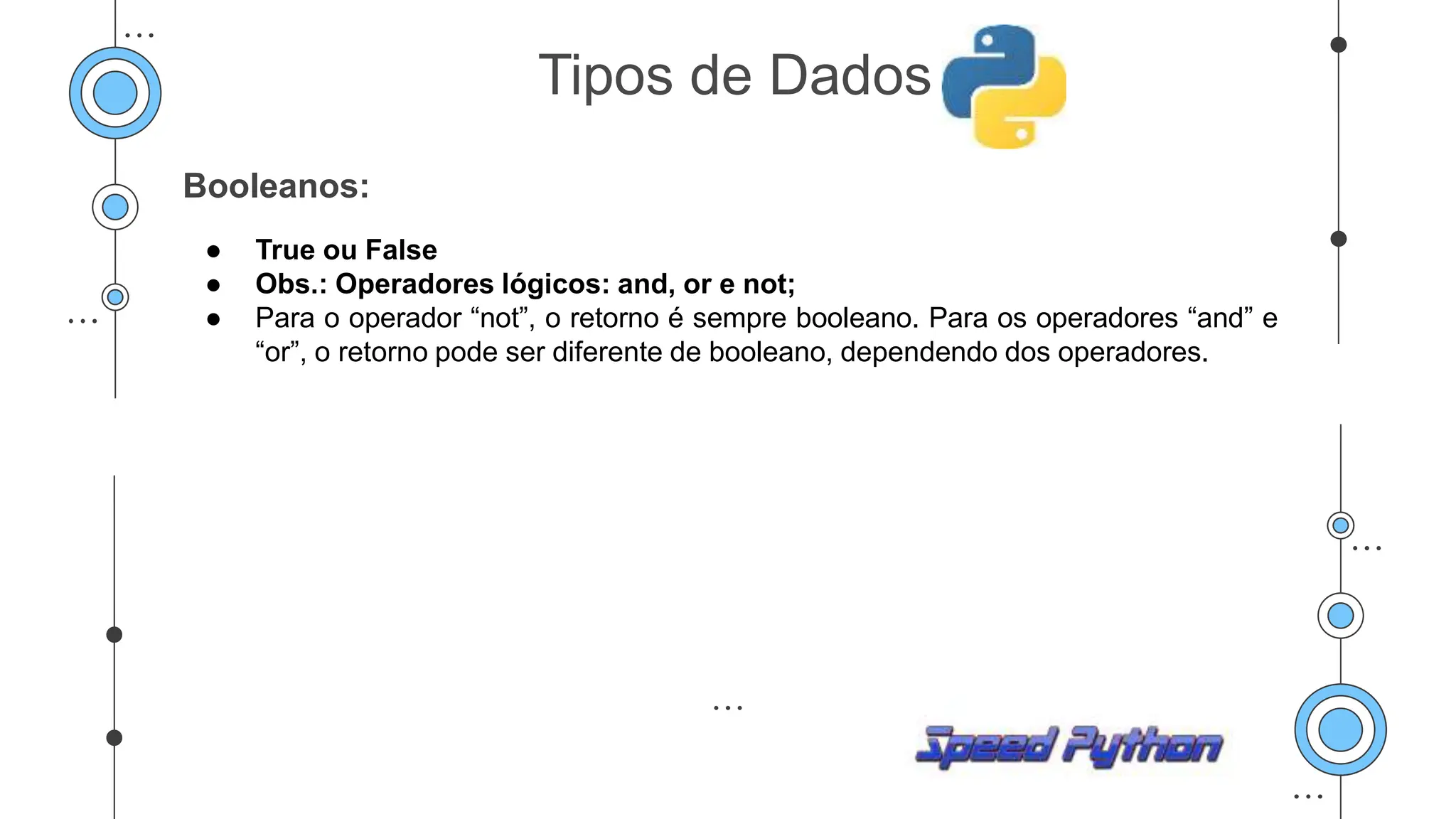 Booleanos:
● True ou False
● Obs.: Operadores lógicos: and, or e not;
● Para o operador “not”, o retorno é sempre booleano. Para os operadores “and” e
“or”, o retorno pode ser diferente de booleano, dependendo dos operadores.
Tipos de Dados
 