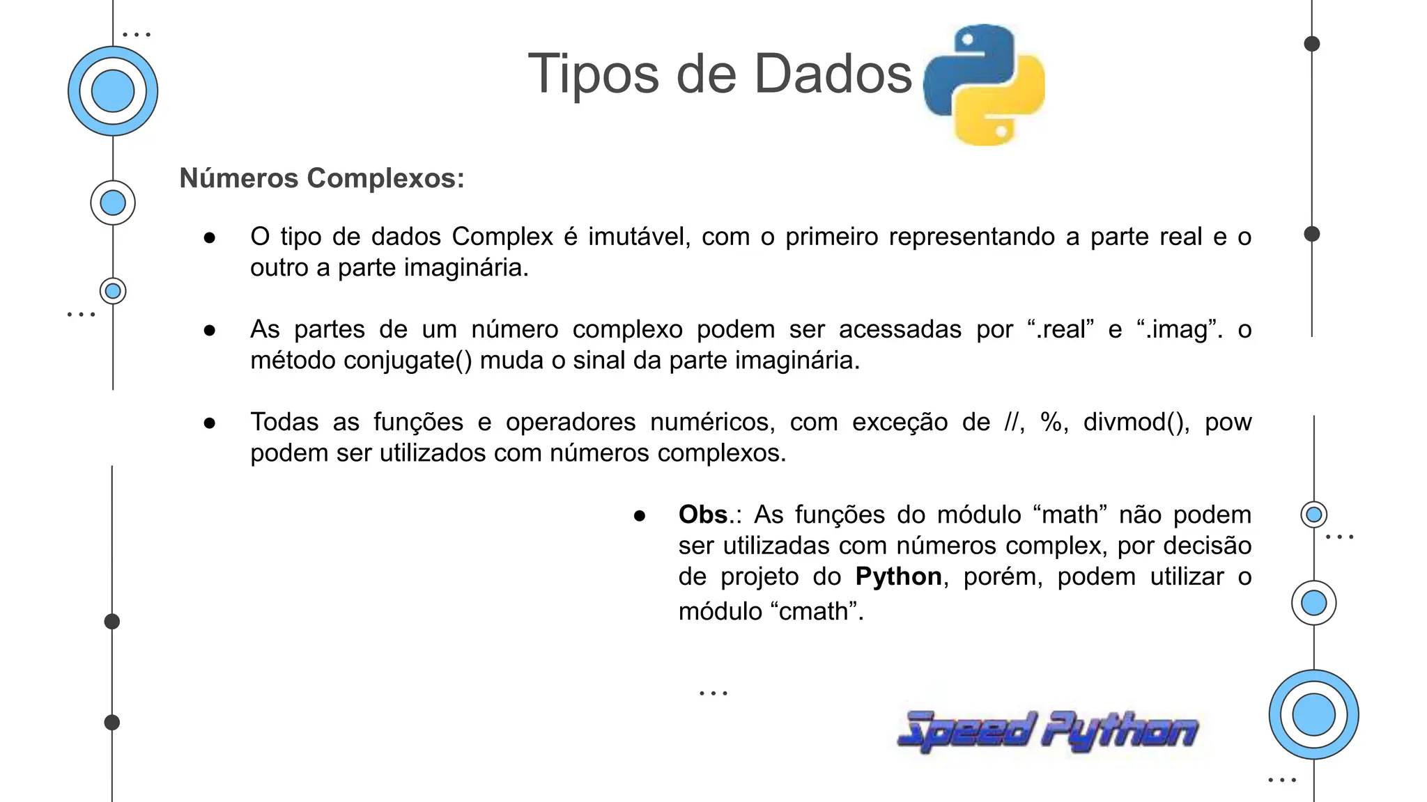 Números Complexos:
● O tipo de dados Complex é imutável, com o primeiro representando a parte real e o
outro a parte imaginária.
● As partes de um número complexo podem ser acessadas por “.real” e “.imag”. o
método conjugate() muda o sinal da parte imaginária.
● Todas as funções e operadores numéricos, com exceção de //, %, divmod(), pow
podem ser utilizados com números complexos.
● Obs.: As funções do módulo “math” não podem
ser utilizadas com números complex, por decisão
de projeto do Python, porém, podem utilizar o
módulo “cmath”.
Tipos de Dados
 