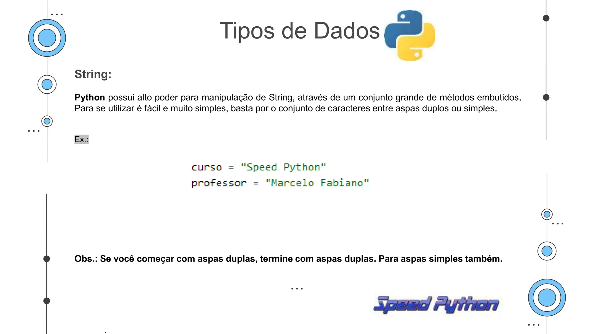 String:
Python possui alto poder para manipulação de String, através de um conjunto grande de métodos embutidos.
Para se utilizar é fácil e muito simples, basta por o conjunto de caracteres entre aspas duplos ou simples.
Ex.:
Obs.: Se você começar com aspas duplas, termine com aspas duplas. Para aspas simples também.
.
Tipos de Dados
 