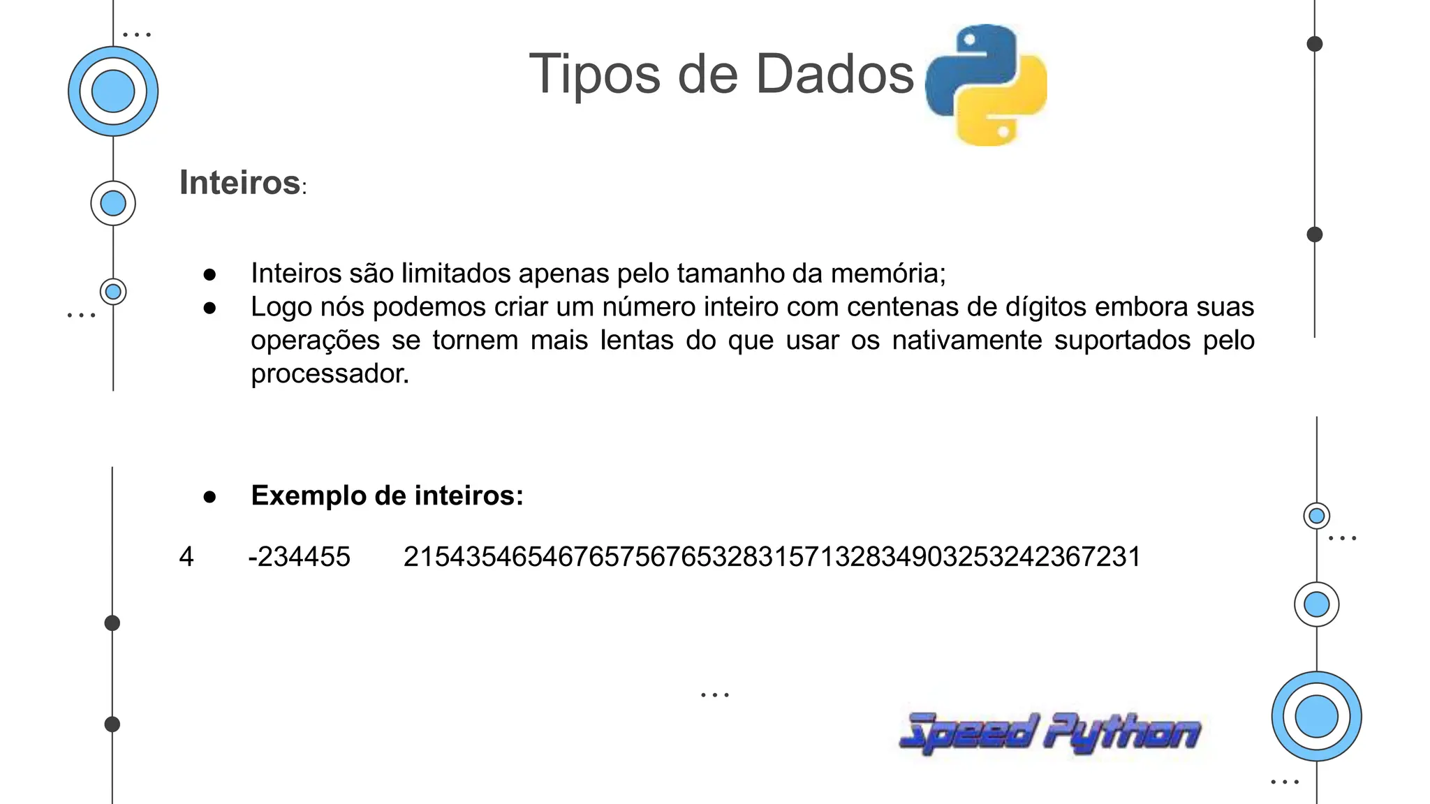 Inteiros:
● Inteiros são limitados apenas pelo tamanho da memória;
● Logo nós podemos criar um número inteiro com centenas de dígitos embora suas
operações se tornem mais lentas do que usar os nativamente suportados pelo
processador.
● Exemplo de inteiros:
4 -234455 215435465467657567653283157132834903253242367231
Tipos de Dados
 