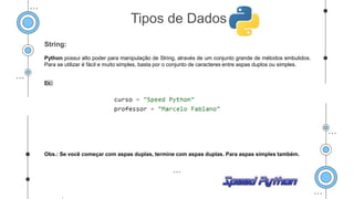 String:
Python possui alto poder para manipulação de String, através de um conjunto grande de métodos embutidos.
Para se utilizar é fácil e muito simples, basta por o conjunto de caracteres entre aspas duplos ou simples.
Ex.:
Obs.: Se você começar com aspas duplas, termine com aspas duplas. Para aspas simples também.
.
Tipos de Dados
 