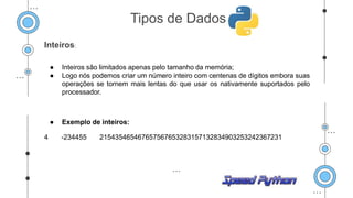 Inteiros:
● Inteiros são limitados apenas pelo tamanho da memória;
● Logo nós podemos criar um número inteiro com centenas de dígitos embora suas
operações se tornem mais lentas do que usar os nativamente suportados pelo
processador.
● Exemplo de inteiros:
4 -234455 215435465467657567653283157132834903253242367231
Tipos de Dados
 