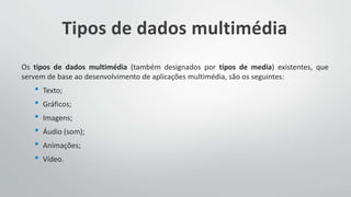 Tipos de dados multimédia
Os tipos de dados multimédia (também designados por tipos de media) existentes, que
servem de base ao desenvolvimento de aplicações multimédia, são os seguintes:
• Texto;
• Gráficos;
• Imagens;
• Áudio (som);
• Animações;
• Vídeo.
 