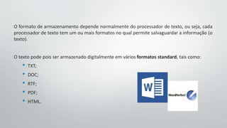 O formato de armazenamento depende normalmente do processador de texto, ou seja, cada
processador de texto tem um ou mais formatos no qual permite salvaguardar a informação (o
texto).
O texto pode pois ser armazenado digitalmente em vários formatos standard, tais como:
• TXT;
• DOC;
• RTF;
• PDF;
• HTML.
 