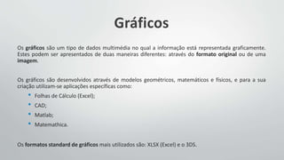 Gráficos
Os gráficos são um tipo de dados multimédia no qual a informação está representada graficamente.
Estes podem ser apresentados de duas maneiras diferentes: através do formato original ou de uma
imagem.
Os gráficos são desenvolvidos através de modelos geométricos, matemáticos e físicos, e para a sua
criação utilizam-se aplicações específicas como:
• Folhas de Cálculo (Excel);
• CAD;
• Matlab;
• Matemathica.
Os formatos standard de gráficos mais utilizados são: XLSX (Excel) e o 3DS.
 