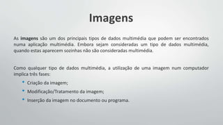 Imagens
As imagens são um dos principais tipos de dados multimédia que podem ser encontrados
numa aplicação multimédia. Embora sejam consideradas um tipo de dados multimédia,
quando estas aparecem sozinhas não são consideradas multimédia.
Como qualquer tipo de dados multimédia, a utilização de uma imagem num computador
implica três fases:
• Criação da imagem;
• Modificação/Tratamento da imagem;
• Inserção da imagem no documento ou programa.
 