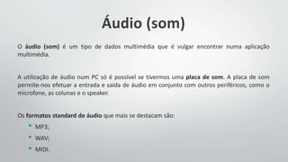 Áudio (som)
O áudio (som) é um tipo de dados multimédia que é vulgar encontrar numa aplicação
multimédia.
A utilização de áudio num PC só é possível se tivermos uma placa de som. A placa de som
permite-nos efetuar a entrada e saída de áudio em conjunto com outros periféricos, como o
microfone, as colunas e o speaker.
Os formatos standard de áudio que mais se destacam são:
• MP3;
• WAV;
• MIDI.
 