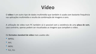 Vídeo
O vídeo é um outro tipo de dados multimédia que também é usado com bastante frequência
nas aplicações multimédia e resulta da combinação de imagens e sons.
A utilização de vídeo num PC também só é possível com a existência de uma placa de som,
caso contrário, apenas podem ser visualizadas as imagens que compõem o vídeo.
Os formatos standard de vídeo mais usados são:
• MPEG;
• AVI;
• MOV;
• FLC, FLI.
 