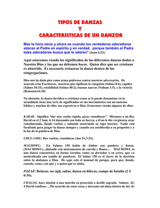 TIPOS DE DANZAS
Y
CARACTERISTICAS DE UN DANZOR
Mas la hora viene y ahora es cuando los verdaderos adoradores
adoran al Padre en espíritu y en verdad, porque también el Padre
tales adoradores busca que le adoren" (Juan 4:23).
Aqui estaremos viendo los significados de las diferentes danzas dadas a
Nuestro Dios y las que no debemos hacer. Quien dice que ser cristiano
es aburrido. Es necesario restaurar la danza dentro de las
congregaciones.
Dios nos ha dado pies como arma poderosa contra nuestros adversarios. De
acuerdo a las Escrituras, nuestros pies tipifican la conquista (Salmo 8:6), rapidez
(Salmo 18:33), estabilidad (Salmo 40:2), buenas nuevas (Nahum 1:5), y la victoria
(Romanos16:20)
No obstante, la danza davídica o cristiana como se le puede denominar en la
actualidad, tiene una serie de significados en sus movimientos con un sustento
bíblico y muchos de ellos son expresivos a Dios. Estaremos viendo algunos de ellos:
KARAR: Significa “dar una vuelta rápida, girar, remolinear”. Miramos a un Rey
David en el 2 Sam. 6:14 danzando con toda su fuerza, a él no le dio vergüenza estar
remolineando, dando vueltas y saltando mostrando su ropa interior. Nadie está
facultado para juzgar la danza siempre y cuando sea establecida a su proposito y a
la luz de la palabra de Dios.
CHUL-CHIL: Dar vueltas, remolinear (Jue 21:3-21).
MACHOWL: En Salmos 150 habla de Alabar con pandero y danza
(MACHOWL)...alabadle con instrumentos de cuerda y flauta.... MACHOWL es
una danza concéntrica en forma circular, como en derredor o en corro, que va
musicalizada con sonido de panderos. El Salmo 150 es el cierre de la doctrina
sobre la alabanza a Dios. He aqui está el manual de porque, para que, donde,
cuando, como, con que y a quien qué se alaba.
PAZAZ: Brincar, ser ágil, saltar, danza en hileras, campo de batalla (2 S
6:16).
CHAGAG: hace alusión a una marcha en procesión o desfile sagrado. Salmos 42:
4 David confiesa: ...Me acuerdo de estas cosas y derramo mi alma dentro de mí; de
 