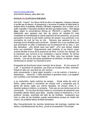 NUEVO TESTAMENTO:
HALLOMAI: Brincar, saltar (Hch 3:8).
DANZAS NO ACEPTADAS POR DIOS:
PACACH: “Cojera” En I Reyes 18:26 nos lleva a lo siguiente:...Entonces tomaron
el novillo que les dieron y lo prepararon, e invocaron el nombre de Baal desde la
mañana hasta el mediodía, diciendo: OH Baal, respóndenos. Pero no hubo voz ni
nadie respondió. Y danzaban alrededor del altar que habían hecho... Esa danza
falsa, según la concordancia Strong es PACACH y significa “cojera”;
solamente aquí aparece ese tipo de danza de Jezabel. En esta
modalidad se manifestaba la cojera espiritual de las personas, ya que los
persuadía a herirse la piel hasta cubrirse de sangre, muy parecido a los
conciertos de rock de hoy en día. Siempre que aparece la luz, el
enemigo envía tinieblas para confundir. Jezabel vino a sus profetas para
que levantaran un altar e imploraran por la presencia de su dios, y por
ello danzaban. ¿De dónde sacó esa idea? ¿Por qué danzar estaba
entre sus prácticas? Seguramente está imitando al rey David, quien
cuando llevaba el arca de la presencia de Dios, lo hacía con danzas. Da
la impresión que conocía la luz verdadera y quería imitarla. Ya hemos
dicho en este libro que hay fuego de Dios, pero hay también fuego
extraño. Uno de los principios apostólicos es sembrar, no atacar, porque
sembrando la verdad se marchita el error.
Enseguida las Escrituras hacen mención de la danza. En los versos 27
y 28:...Y aconteció al mediodía, que Elías se burlaba de ellos, diciendo:
Gritad en alta voz, que Dios es; por ventura
está conversando, o tiene algún empeño, o va de camino; o duerme, y
despertará.... Verso 28...Y ellos clamaban a grandes voces, y se sajaban
con cuchillos y con lancetas conforme
a su costumbre, hasta cubrirse de sangre.... Quizá antes de venir al
Señor, usted asistió a conciertos de música rock y comprobó que la
gente allí danza, agita sus manos tatuadas, se chocan entre sí, y
reparten golpes a diestra y a siniestra. Todo eso es una danza que se ha
corrompido. En los días de Elías había un movimiento de adoración que
levantaba altares falsos para Baal. Jezabel usaba la hechicería y no la
profecía, tomaba autoridad del lado de las tinieblas. Cualquiera que
mire un altar de las tinieblas, puede sorprenderse porque en medio del
mismo, los profetas falsos de Baal danzaban.
Muy frecuentemente los recintos tenebrosos del enemigo, duplican las
obras y manifestaciones de Dios; ¿Cuál es el propósito? Corromper.
 