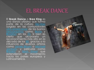 El Break Dance o Brea King es
una danza urbana que forma
parte de la cultura Hip-Hop
surgida en las comunidades
afro-americanas de los barrios
neoyorquinos como Bronx y
Brooklyn en los 70. Si bien es
cierto que alcanzaría un
reconocimiento más alto en la
década de los 80, gracias a la
influencia de diversos artistas
como James Brown o Michael
Jackson, y películas como
Breakin' y Beat Street que
extendieron el movimiento
hacia los países europeos y
Latinoamérica.
 