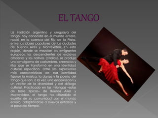 La tradición argentina y uruguaya del
tango, hoy conocida en el mundo entero,
nació en la cuenca del Río de la Plata,
entre las clases populares de las ciudades
de Buenos Aires y Montevideo. En esta
región, donde se mezclan los emigrantes
europeos, los descendientes de esclavos
africanos y los nativos (criollos), se produjo
una amalgama de costumbres, creencias y
ritos que se transformó en una identidad
cultural específica. Entre las expresiones
más características de esa identidad
figuran la música, la danza y la poesía del
tango que son, a la vez, una encarnación y
un vector de la diversidad y del diálogo
cultural. Practicado en las milongas –salas
de baile típicas– de Buenos Aires y
Montevideo, el tango ha difundido el
espíritu de su comunidad por el mundo
entero, adaptándose a nuevos entornos y
al paso del tiempo.
 