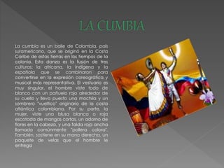 La cumbia es un baile de Colombia, país
suramericano, que se originó en la Costa
Caribe de estas tierras en los tiempos de la
colonia. Esta danza es la fusión de tres
culturas; la africana, la indígena y la
española que se combinaron para
convertirse en la expresión coreográfica y
musical más representativa. El vestuario es
muy singular, el hombre viste todo de
blanco con un pañuelo rojo alrededor de
su cuello y lleva puesto una mochila y un
sombrero "vueltico" originario de la costa
atlántica colombiana. Por su parte, la
mujer, viste una blusa blanca o roja
escotada de mangas cortas, un adorno de
flores en la cabeza, y una falda roja ancha
llamada comúnmente "pollera colora".
También, sostiene en su mano derecha, un
paquete de velas que el hombre le
entrega
 
