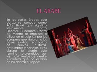 En los países árabes esta
danza se conoce como
Raks Sharki que significa
literalmente Danza
Oriental. El nombre Danza
del vientre se empieza a
utilizar en el siglo XIX por los
europeos que viajaron a los
países exóticos en busca
de nuevas culturas,
costumbres y paisajes. Estos
viajeros le dieron este
termino sorprendidos por
los movimientos de vientre
y cadera que no existían
en las danzas europeas.
 