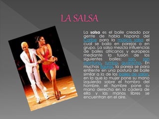 La salsa es el baile creado por
gente de habla hispana del
Caribe para la música salsa el
cual se baila en parejas o en
grupo. La salsa mezcla influencias
de bailes africanos y europeos
mediante la fusión de los
siguientes bailes: son, son
montuno, rumba, guaracha. En
muchas figuras, la pareja se para
enfrente en una postura de baile
similar a la de los bailes de salón,
en la que la mujer pone su mano
izquierda sobre el hombro del
hombre, el hombre pone su
mano derecha en la cadera de
ella y las manos libres se
encuentran en el aire.
 