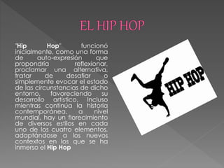 "Hip Hop" funcionó
inicialmente, como una forma
de auto-expresión que
propondría reflexionar,
proclamar una alternativa,
tratar de desafiar o
simplemente evocar el estado
de las circunstancias de dicho
entorno, favoreciendo su
desarrollo artístico. Incluso
mientras continúa la historia
contemporánea, a nivel
mundial, hay un florecimiento
de diversos estilos en cada
uno de los cuatro elementos,
adaptándose a los nuevos
contextos en los que se ha
inmerso el Hip Hop
 