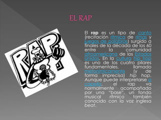 El rap es un tipo de canto
(recitación rítmica de rimas y
juegos de palabras) surgido a
finales de la década de los 60
entre la comunidad
afroamericana de los Estados
Unidos. En la cultura hip hop
es uno de los cuatro pilares
fundamentales, llamado
metonímicamente (y de
forma imprecisa) hip hop.
Aunque puede interpretarse a
capella, el rap va
normalmente acompañado
por una “base”, un fondo
musical rítmico también
conocido con la voz inglesa
beat.
 