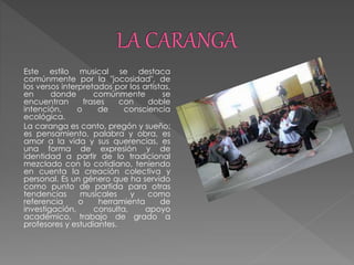 Este estilo musical se destaca
comúnmente por la "jocosidad", de
los versos interpretados por los artistas,
en donde comúnmente se
encuentran frases con doble
intención, o de consciencia
ecológica.
La caranga es canto, pregón y sueño;
es pensamiento, palabra y obra, es
amor a la vida y sus querencias, es
una forma de expresión y de
identidad a partir de lo tradicional
mezclado con lo cotidiano, teniendo
en cuenta la creación colectiva y
personal. Es un género que ha servido
como punto de partida para otras
tendencias musicales y como
referencia o herramienta de
investigación, consulta, apoyo
académico, trabajo de grado a
profesores y estudiantes.
 