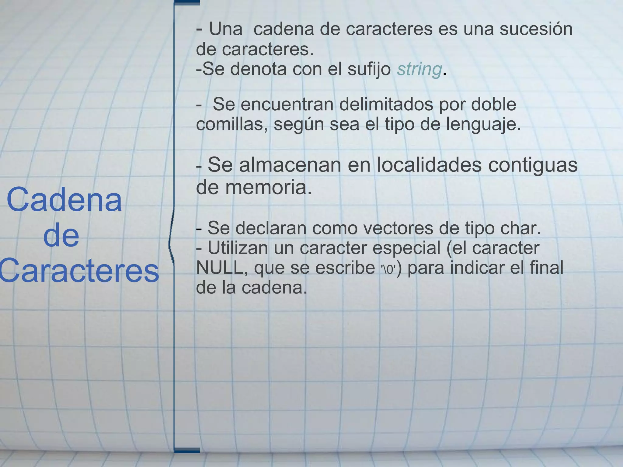   Cadena       de  Caracteres -  Una  cadena   de caracteres es una sucesión de caracteres. -Se denota con el sufijo  string .   -  Se encuentran delimitados por doble comillas, según sea el tipo de lenguaje.   -  Se almacenan en localidades contiguas de memoria.   -  Se declaran como vectores de tipo char. - Utilizan un caracter especial (el caracter NULL, que se escribe  '\0' ) para indicar el final de la cadena. 