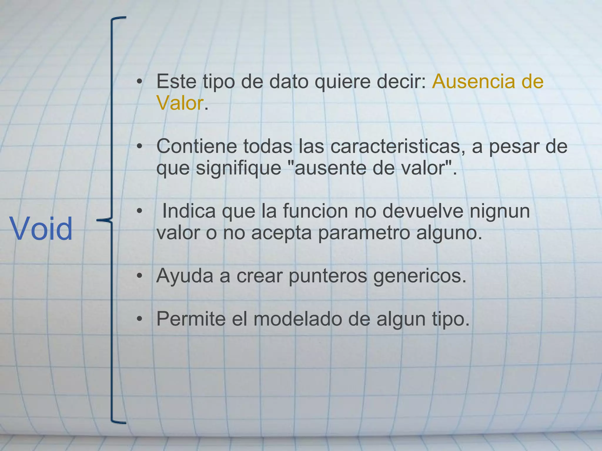 Void Este tipo de dato quiere decir:  Ausencia de Valor . Contiene todas las caracteristicas, a pesar de que signifique "ausente de valor".   Indica que la funcion no devuelve nignun valor o no acepta parametro alguno. Ayuda a crear punteros genericos.  Permite el modelado de algun tipo. 