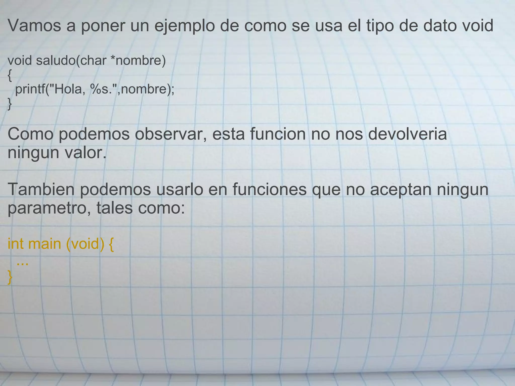 Vamos a poner un ejemplo de como se usa el tipo de dato void void saludo(char *nombre) {    printf("Hola, %s.",nombre); } Como podemos observar, esta funcion no nos devolveria ningun valor. Tambien podemos usarlo en funciones que no aceptan ningun parametro, tales como: int main (void) {    ... } 