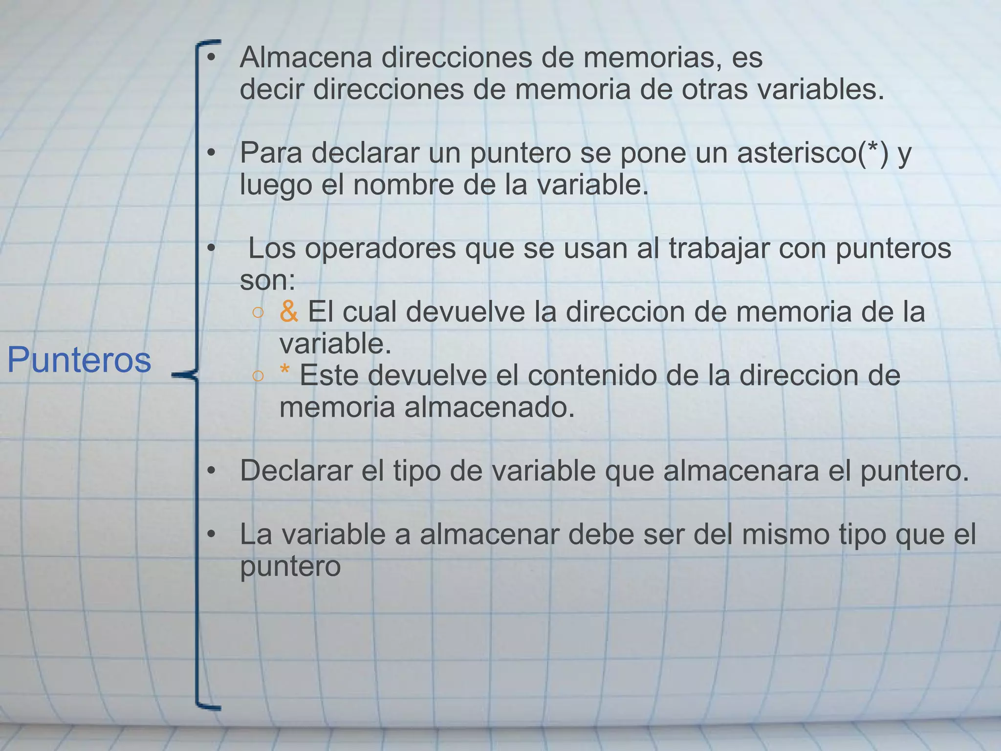 Punteros Almacena direcciones de memorias, es decir direcciones de memoria de otras variables. Para declarar un puntero se pone un asterisco(*) y luego el nombre de la variable.   Los operadores que se usan al trabajar con punteros son: &  El cual devuelve la direccion de memoria de la variable. *  Este devuelve el contenido de la direccion de memoria almacenado. Declarar el tipo de variable que almacenara el puntero. La variable a almacenar debe ser del mismo tipo que el puntero 