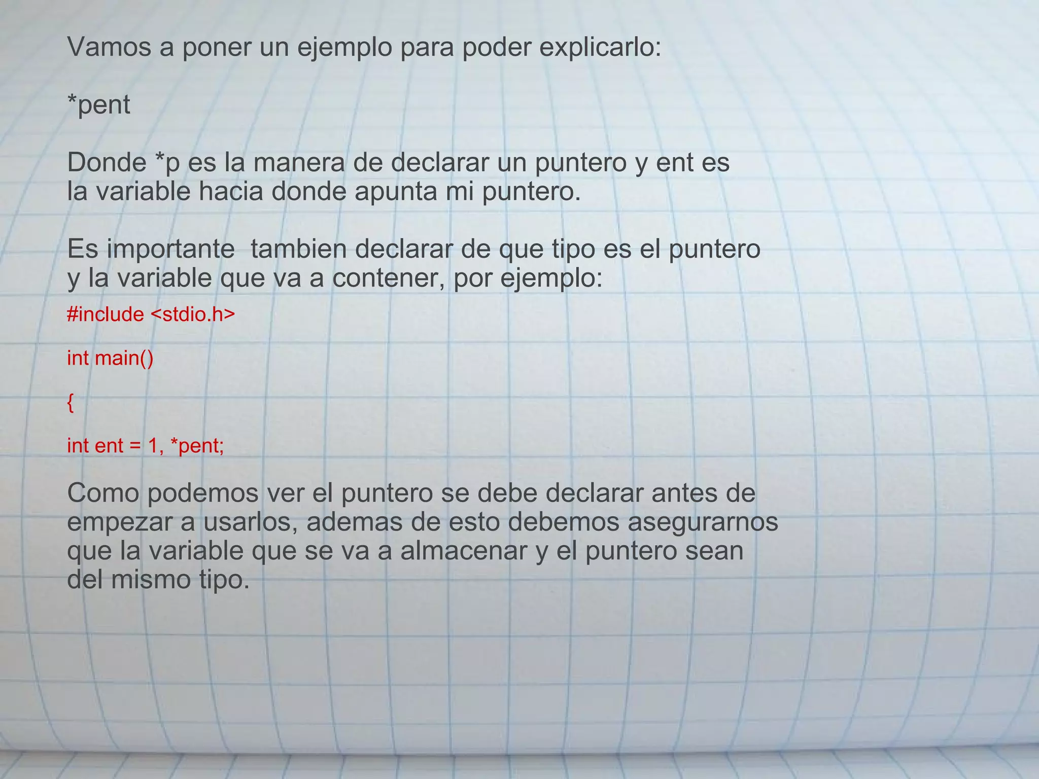 Vamos a poner un ejemplo para poder explicarlo: *pent Donde *p es la manera de declarar un puntero y ent es la variable hacia donde apunta mi puntero. Es importante  tambien declarar de que tipo es el puntero y la variable que va a contener, por ejemplo: #include <stdio.h> int main() { int ent = 1, *pent; Como podemos ver el puntero se debe declarar antes de empezar a usarlos, ademas de esto debemos asegurarnos que la variable que se va a almacenar y el puntero sean del mismo tipo. 
