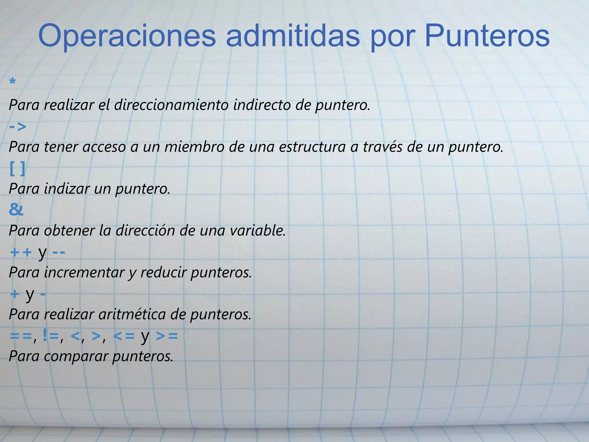 Operaciones admitidas por Punteros * Para realizar el direccionamiento indirecto de puntero. -> Para tener acceso a un miembro de una estructura a través de un puntero. [ ] Para indizar un puntero. & Para obtener la dirección de una variable. ++  y  -- Para incrementar y reducir punteros. +  y  - Para realizar aritmética de punteros. == ,  != ,  < ,  > ,  <=  y  >= Para comparar punteros. 